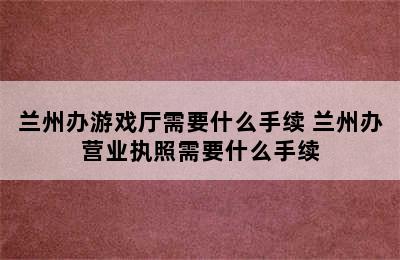 兰州办游戏厅需要什么手续 兰州办营业执照需要什么手续